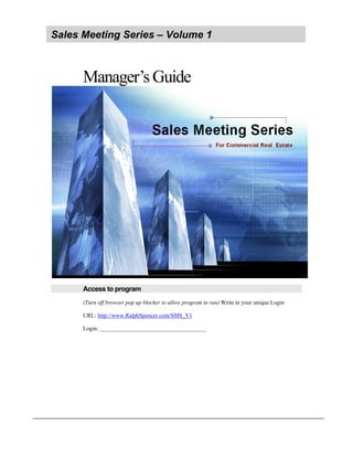 Sales Meeting Series – Volume 1



      Manager’s Guide




      Access to program
      (Turn off browser pop up blocker to allow program to run) Write in your unique Login

      URL: http://www.RalphSpencer.com/SMS_V1

      Login: _____________________________________
 