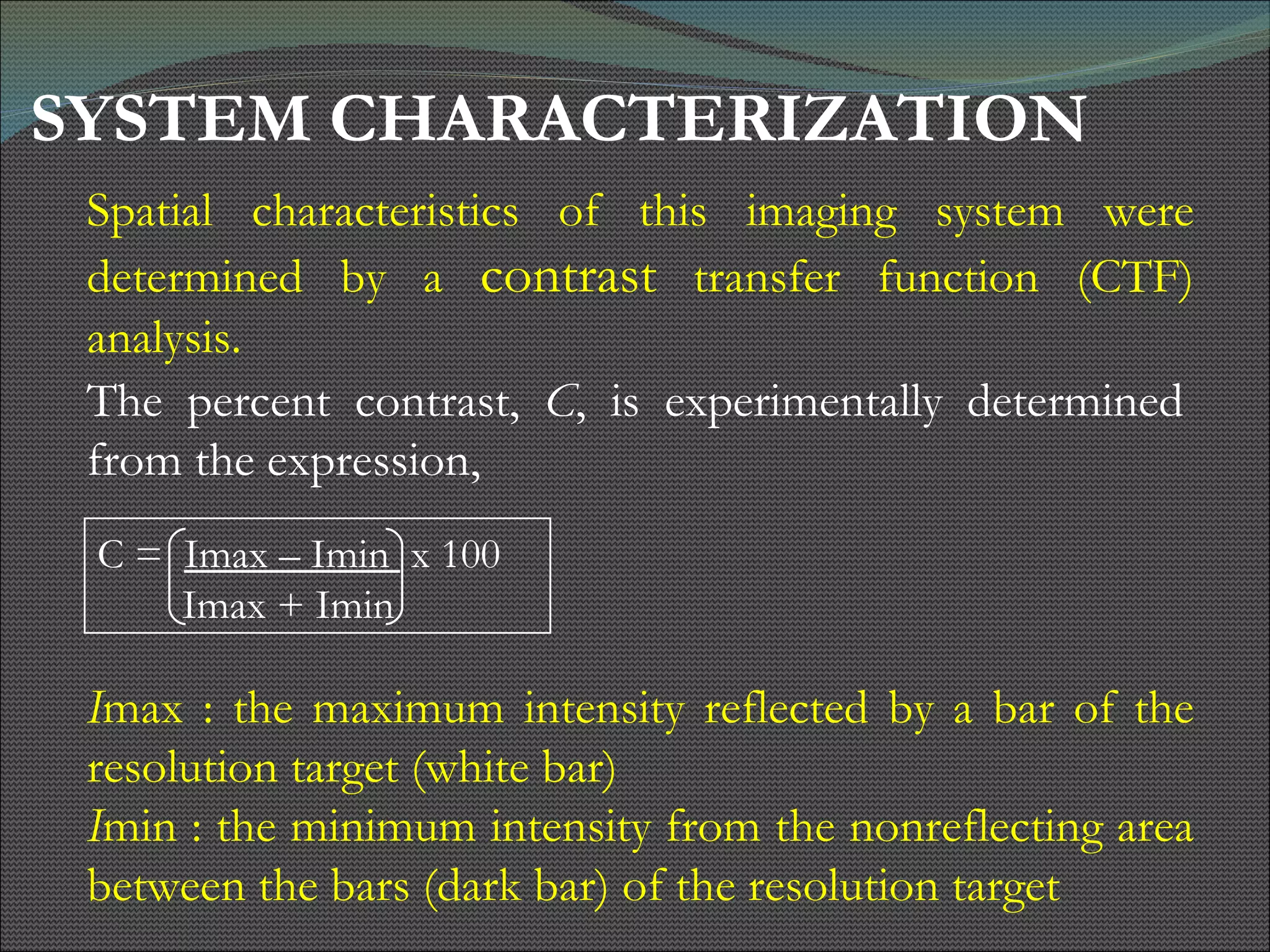 SYSTEM CHARACTERIZATION Spatial characteristics of this imaging system were determined by a  contrast  transfer function (CTF) analysis.  I max : the maximum intensity reflected by a bar of the resolution target (white bar)  I min : the minimum intensity from the nonreflecting area between the bars (dark bar) of the resolution target   The percent contrast,  C , is experimentally determined from the expression,  C =  Imax – Imin  x 100  Imax + Imin 