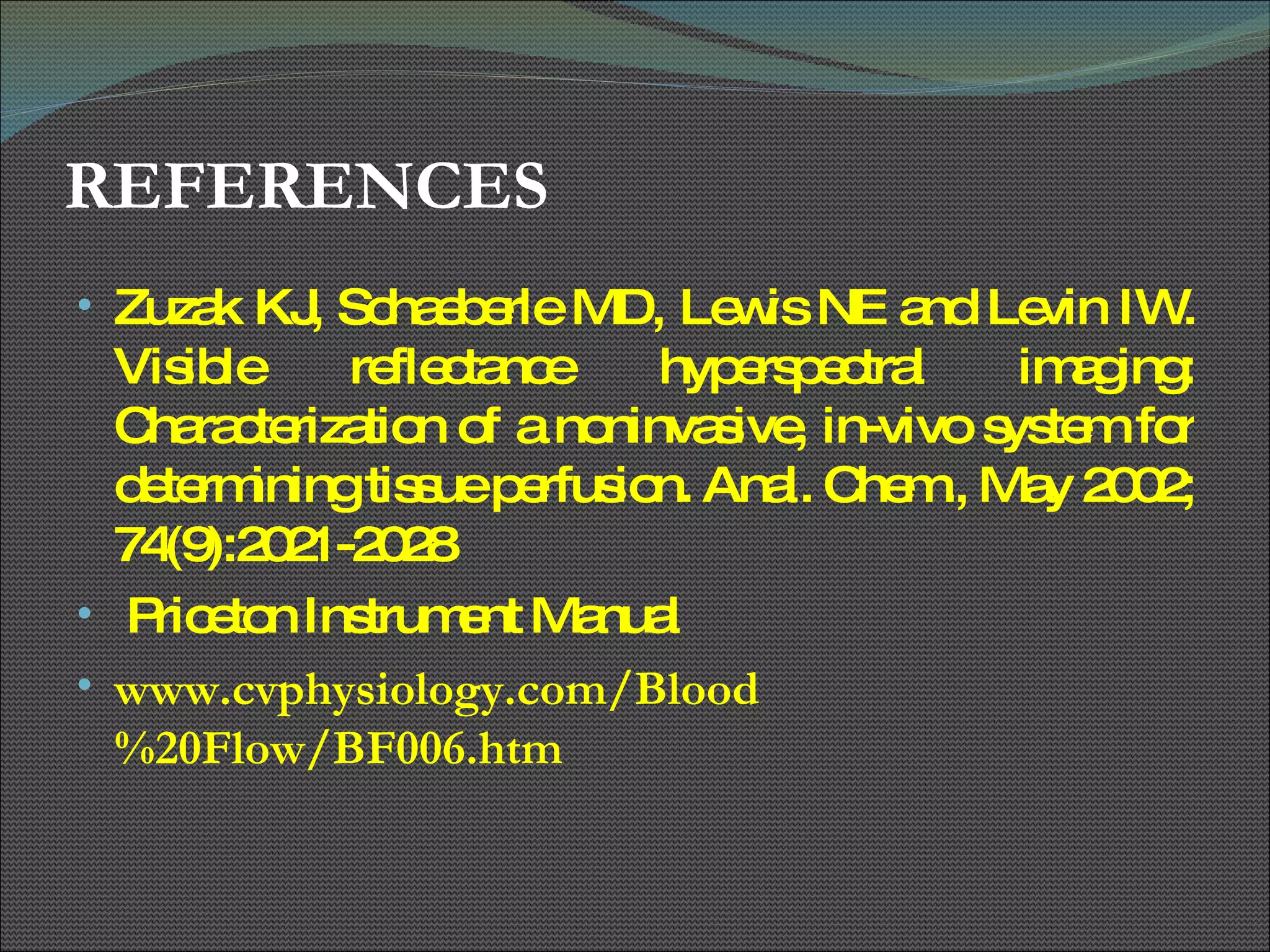 REFERENCES Zuzak KJ, Schaeberle MD, Lewis NE and Levin IW. Visible reflectance hyperspectral imaging: Characterization of a noninvasive, in-vivo system for determining tissue perfusion. Anal. Chem., May 2002; 74(9):2021-2028 Priceton Instrument Manual www.cvphysiology.com/Blood%20Flow/BF006.htm 