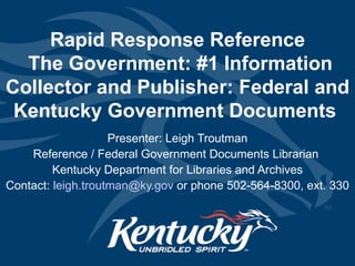Rapid Response Reference  The Government: #1 Information Collector and Publisher: Federal and Kentucky Government Documents  Presenter: Leigh Troutman Reference / Federal Government Documents Librarian  Kentucky Department for Libraries and Archives Contact:  [email_address]  or phone 502-564-8300, ext. 330 