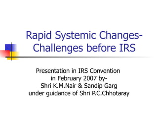 Rapid Systemic Changes- Challenges before IRS Presentation in IRS Convention  in February 2007 by- Shri K.M.Nair & Sandip Garg under guidance of Shri P.C.Chhotaray 