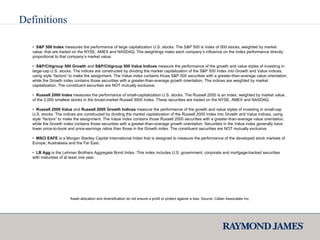 Definitions •  S&P 500 Index  measures the performance of large capitalization U.S. stocks. The S&P 500 is index of 500 stocks, weighted by market value, that are traded on the NYSE, AMEX and NASDAQ. The weightings make each company’s influence on the Index performance directly proportional to that company’s market value. •  S&P/Citigroup 500 Growth  and  S&P/Citigroup 500 Value Indices  measure the performance of the growth and value styles of investing in large-cap U.S. stocks. The indices are constructed by dividing the market capitalization of the S&P 500 Index into Growth and Value indices, using style “factors” to make the assignment. The Value index contains those S&P 500 securities with a greater-than-average value orientation, while the Growth index contains those securities with a greater-than-average growth orientation. The indices are weighted by market capitalization. The constituent securities are NOT mutually exclusive. •  Russell 2000 Index  measures the performance of small-capitalization U.S. stocks. The Russell 2000 is an index, weighted by market value,  of the 2,000 smallest stocks in the broad-market Russell 3000 Index. These securities are traded on the NYSE, AMEX and NASDAQ. •  Russell 2000 Value  and  Russell 2000 Growth Indices  measure the performance of the growth and value styles of investing in small-cap U.S. stocks. The indices are constructed by dividing the market capitalization of the Russell 2000 Index into Growth and Value indices, using style “factors” to make the assignment. The Value index contains those Russell 2000 securities with a greater-than-average value orientation, while the Growth index contains those securities with a greater-than-average growth orientation. Securities in the Value index generally have lower price-to-book and price-earnings ratios than those in the Growth index. The constituent securities are NOT mutually exclusive. •  MSCI EAFE  is a Morgan Stanley Capital International Index that is designed to measure the performance of the developed stock markets of Europe, Australasia and the Far East. •  LB Agg  is the Lehman Brothers Aggregate Bond Index. This index includes U.S. government, corporate and mortgage-backed securities with maturities of at least one year. Asset allocation and diversification do not ensure a profit or protect against a loss. Source: Callan Associates Inc. 