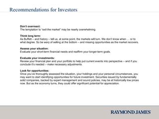 Recommendations for Investors Don’t overreact: The temptation to “exit the market” may be nearly overwhelming. Think long term:  As Buffett – and history – tell us, at some point, the markets will turn. We don’t know when … or to what degree. So be wary of selling at the bottom – and missing opportunities as the market recovers. Assess your situation: Evaluate your short-term financial needs and reaffirm your longer-term goals. Evaluate your investments: Review your financial plan and your portfolio to help put current events into perspective – and if you conclude it’s needed – make necessary adjustments. Look for opportunities: Once you’ve thoroughly assessed the situation, your holdings and your personal circumstances, you may want to start identifying opportunities for future investment. Securities issued by fundamentally solid companies, backed by expert management and sound policies, may be at historically low prices now. But as the economy turns, they could offer significant potential for appreciation. 
