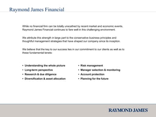 Raymond James Financial While no financial firm can be totally unscathed by recent market and economic events, Raymond James Financial continues to fare well in this challenging environment. We attribute this strength in large part to the conservative business principles and thoughtful management strategies that have shaped our company since its inception. We believe that the key to our success lies in our commitment to our clients as well as to these fundamental tenets: •  Understanding the whole picture •  Long-term perspective •  Research & due diligence •  Diversification & asset allocation •  Risk management •  Manager selection & monitoring •  Account protection •  Planning for the future 