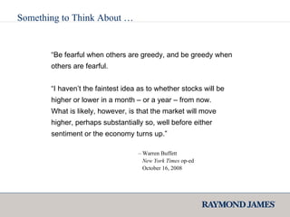 Something to Think About … “ Be fearful when others are greedy, and be greedy when others are fearful. “ I haven’t the faintest idea as to whether stocks will be higher or lower in a month – or a year – from now. What is likely, however, is that the market will move higher, perhaps substantially so, well before either sentiment or the economy turns up.” –  Warren Buffett   New York Times  op-ed   October 16, 2008 