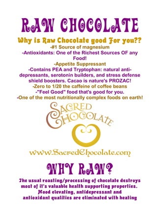 Raw Chocolate
Why is Raw Chocolate good For you??
               -#1 Source of magnesium
  -Antioxidants: One of the Richest Sources OF any
                          Food!
                 -Appetite Suppressant
    -Contains PEA and Tryptophan: natural anti-
 depressants, serotonin builders, and stress defense
    shield boosters. Cacao is nature's PROZAC!
       -Zero to 1/20 the caffeine of coffee beans
        -quot;Feel Goodquot; food that's good for you.
-One of the most nutritionally complex foods on earth!




     www.SacredChocolate.com

            Why RAW?
The usual roasting/processing of chocolate destroys
 most of it's valuable health supporting properties.
        Mood elevating, antidepressant and
 antioxidant qualities are eliminated with heating
 