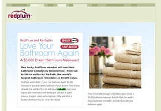 One lucky RedPlum member will see their
bathroom completely transformed—from tub
to tile to walls—by Re-Bath, the world’s
largest bathroom remodeler, a $5,000 value.
RedPlum and Re-Bath’s “Love Your Bathroom Again” $5,000
Giveaway is your ticket to the bathroom of your dreams! Tired of your
old walls, tub and tiles? Let Re-Bath (www.rebath.com) cover,
replace and convert them with the largest selection of styles,
                                                                        From 11/07/2008 through 12/31/2008 register to win a
textures, designer colors and accessories. Why wait when a              $5,000 bathroom makeover from Re-Bath, the world’s
luxurious bathroom may be a few clicks away!
                                                                        largest bathroom remodeler, and fall in love with your
                                                                        bathroom again!
 