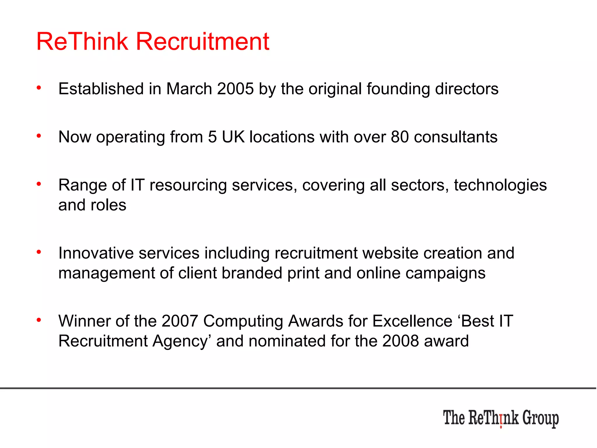 ReThink Recruitment Established in March 2005 by the original founding directors Now operating from 5 UK locations with over 80 consultants Range of IT resourcing services, covering all sectors, technologies and roles Innovative services including recruitment website creation and management of client branded print and online campaigns Winner of the 2007 Computing Awards for Excellence ‘Best IT Recruitment Agency’ and nominated for the 2008 award 