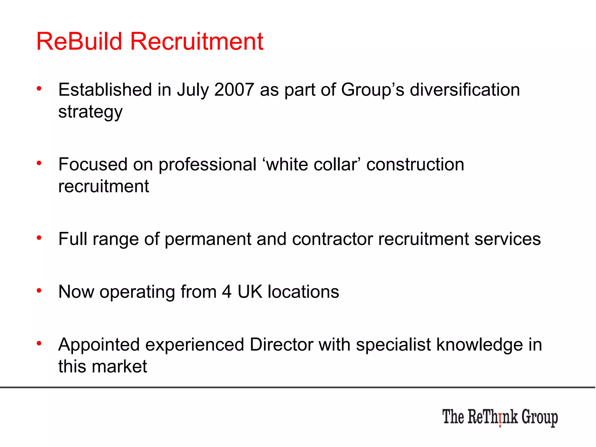 ReBuild Recruitment Established in July 2007 as part of Group’s diversification strategy Focused on professional ‘white collar’ construction recruitment Full range of permanent and contractor recruitment services Now operating from 4 UK locations Appointed experienced Director with specialist knowledge in this market 