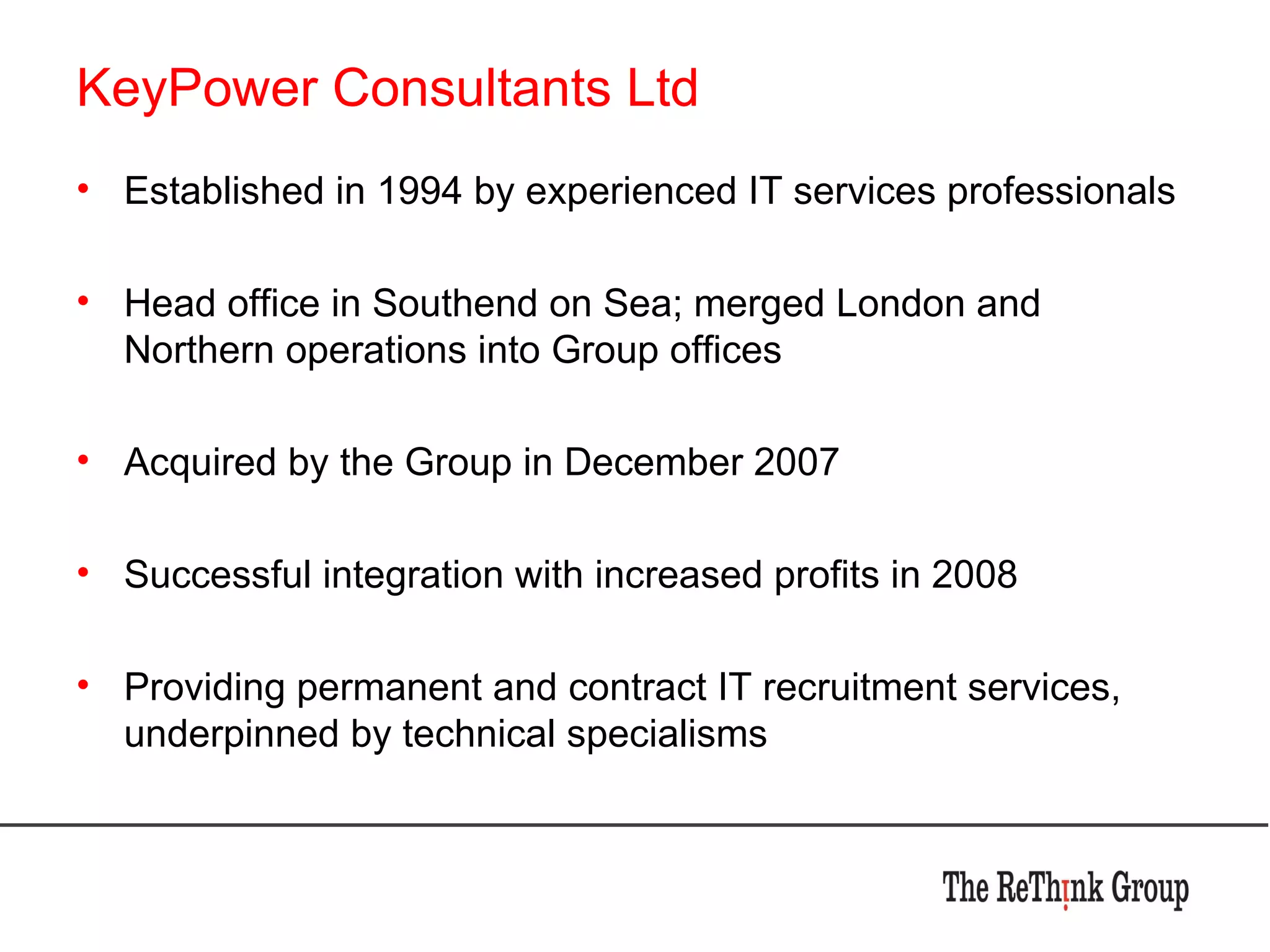 KeyPower Consultants Ltd Established in 1994 by experienced IT services professionals Head office in Southend on Sea; merged London and Northern operations into Group offices Acquired by the Group in December 2007 Successful integration with increased profits in 2008 Providing permanent and contract IT recruitment services, underpinned by technical specialisms 