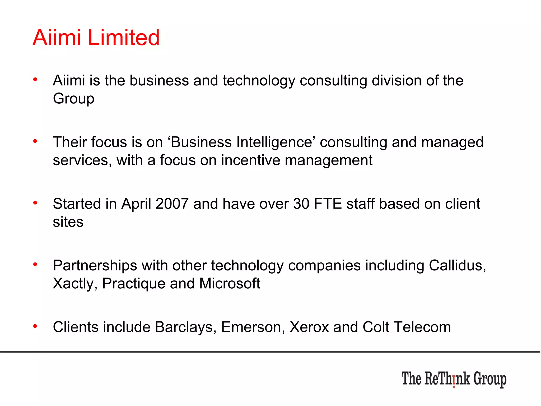 Aiimi Limited Aiimi is the business and technology consulting division of the Group Their focus is on ‘Business Intelligence’ consulting and managed services, with a focus on incentive management Started in April 2007 and have over 30 FTE staff based on client sites Partnerships with other technology companies including Callidus, Xactly, Practique and Microsoft Clients include Barclays, Emerson, Xerox and Colt Telecom 