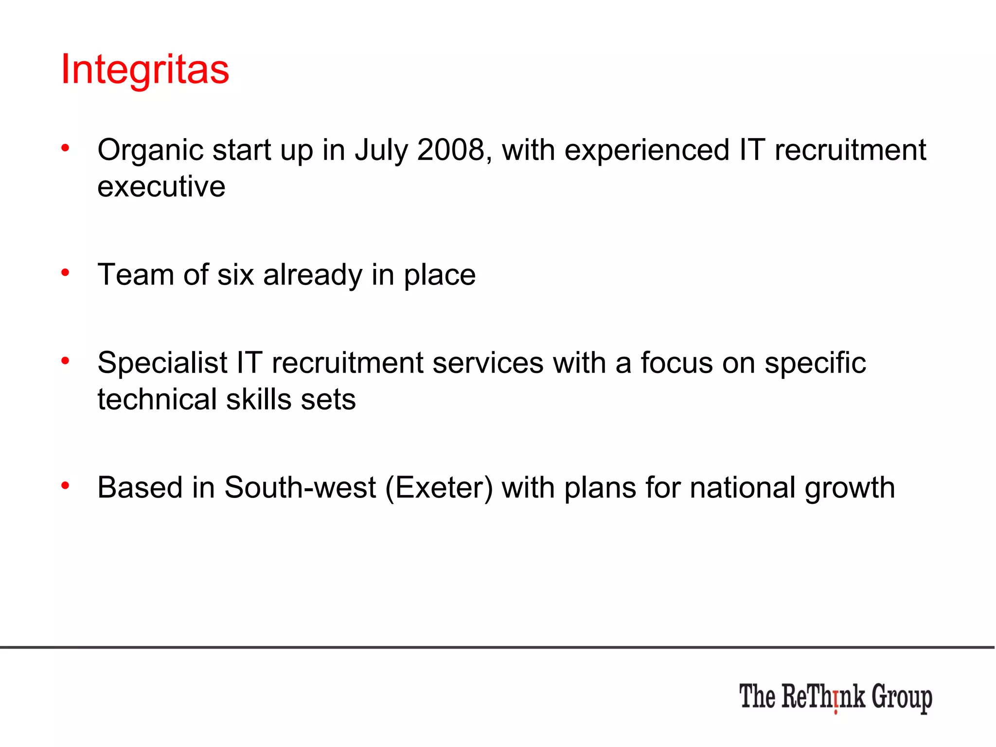 Integritas Organic start up in July 2008, with experienced IT recruitment executive Team of six already in place Specialist IT recruitment services with a focus on specific technical skills sets Based in South-west (Exeter) with plans for national growth 