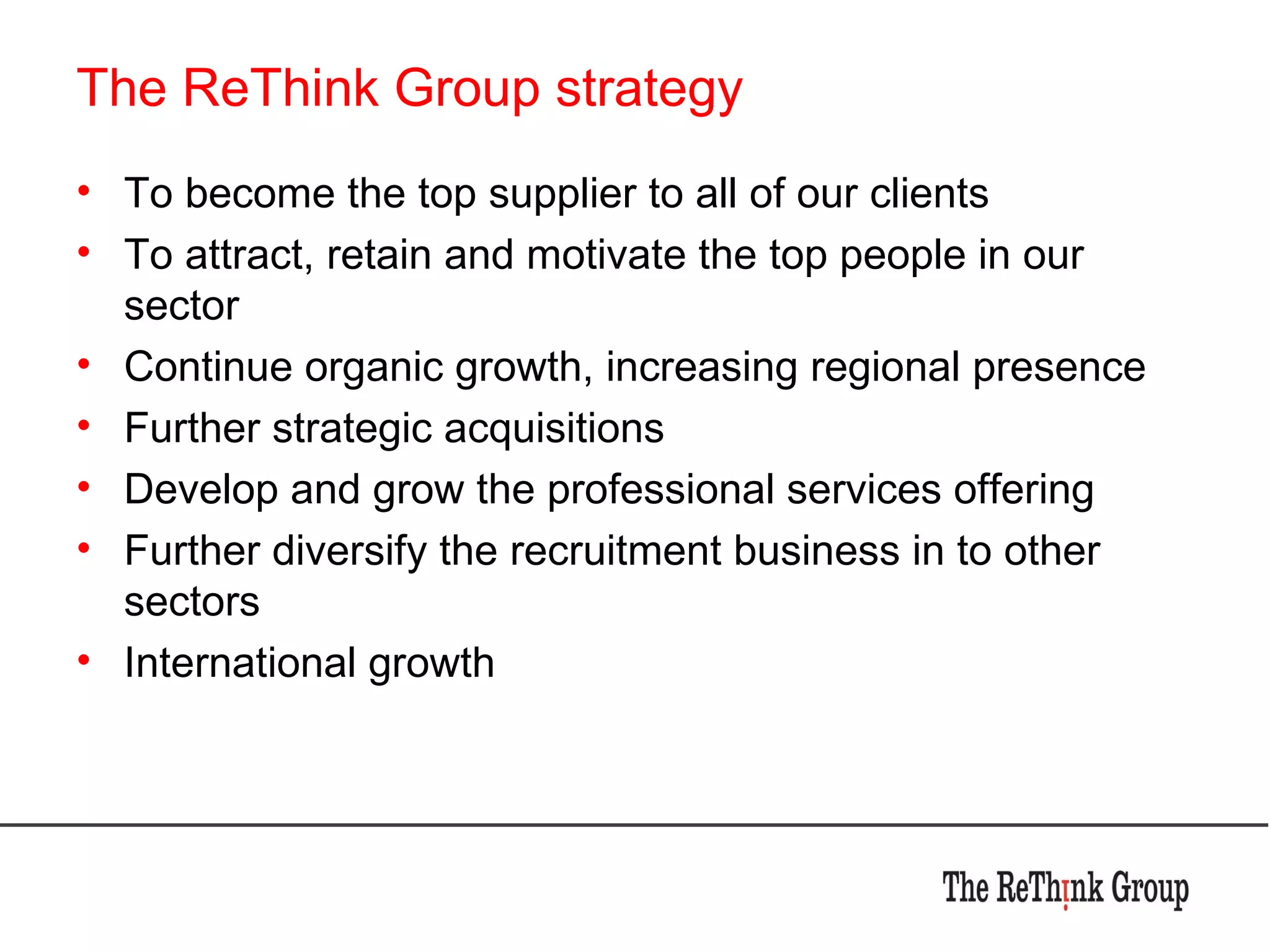 The ReThink Group strategy To become the top supplier to all of our clients To attract, retain and motivate the top people in our sector Continue organic growth, increasing regional presence Further strategic acquisitions  Develop and grow the professional services offering Further diversify the recruitment business in to other sectors International growth 