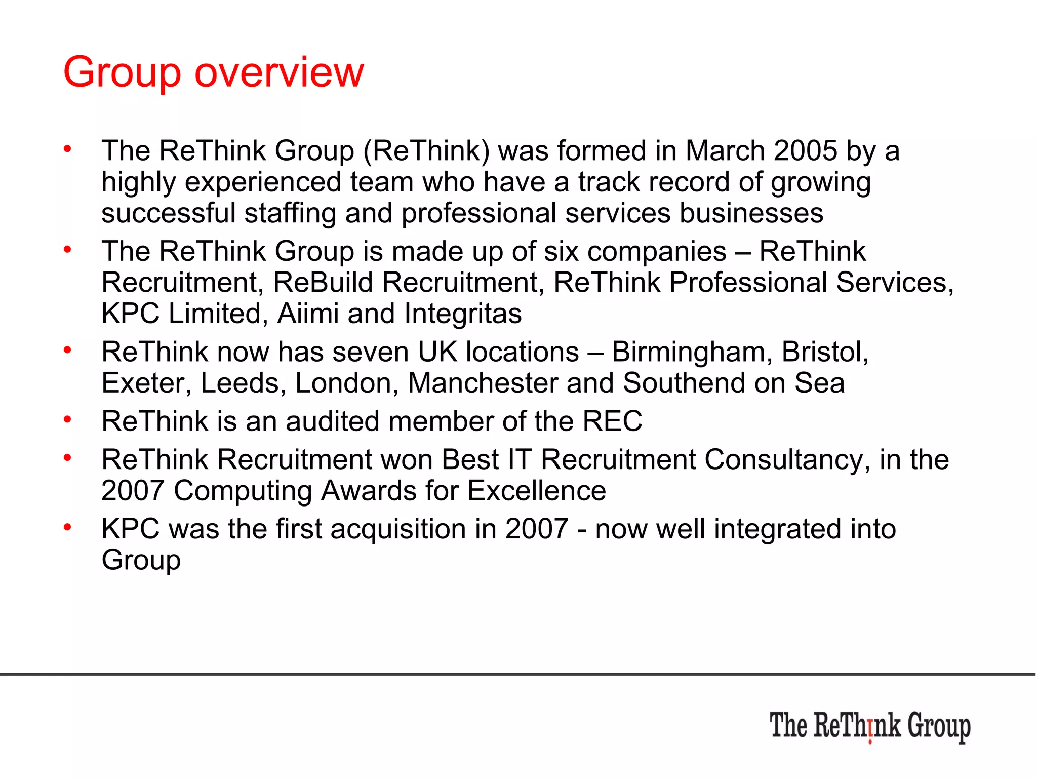 Group overview The ReThink Group (ReThink) was formed in March 2005 by a highly experienced team who have a track record of growing successful staffing and professional services businesses The ReThink Group is made up of six companies – ReThink Recruitment, ReBuild Recruitment, ReThink Professional Services, KPC Limited, Aiimi and Integritas ReThink now has seven UK locations – Birmingham, Bristol, Exeter, Leeds, London, Manchester and Southend on Sea ReThink is an audited member of the REC ReThink Recruitment won Best IT Recruitment Consultancy, in the 2007 Computing Awards for Excellence KPC was the first acquisition in 2007 - now well integrated into Group 