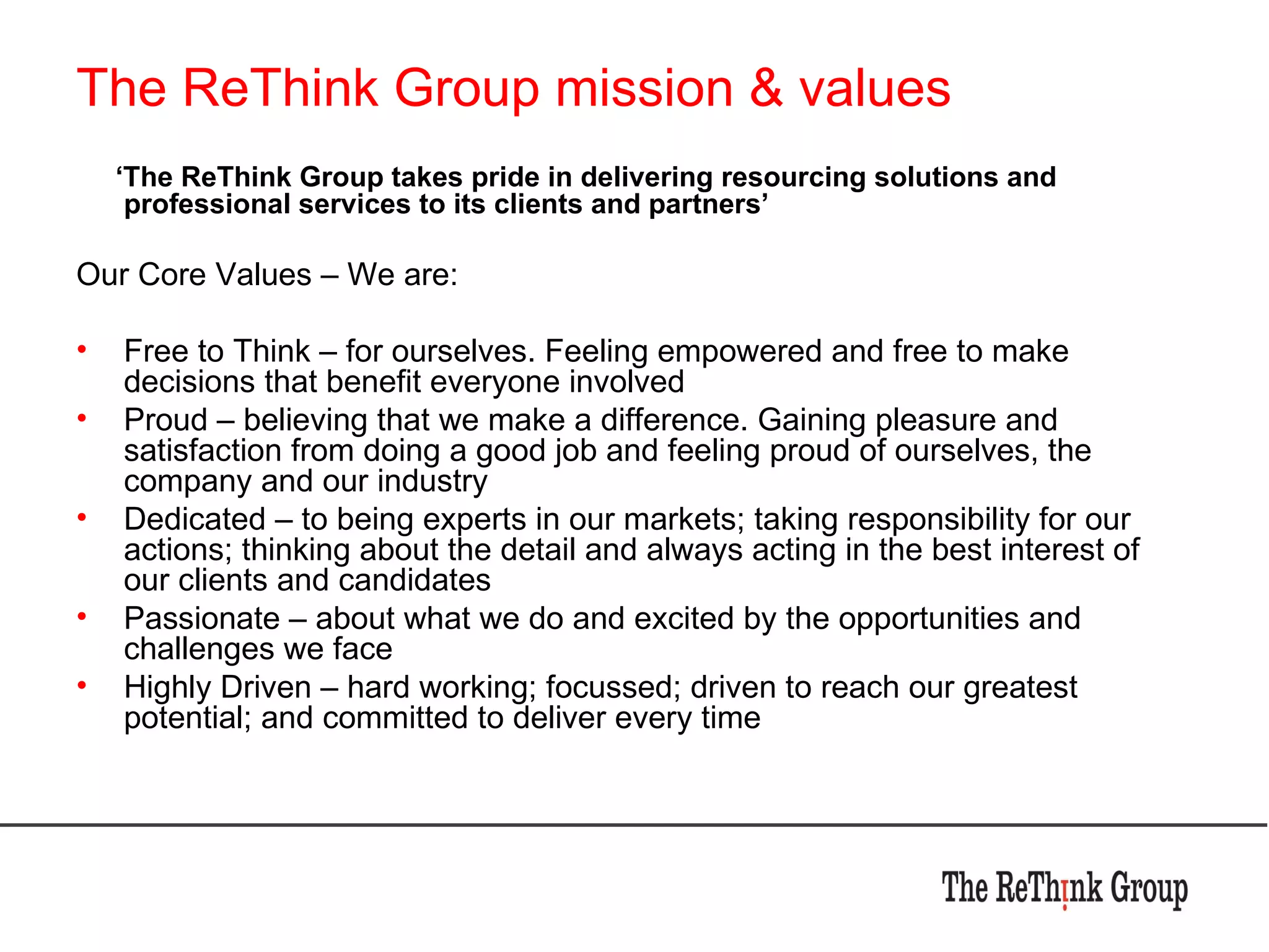 The ReThink Group mission & values ‘ The ReThink Group takes pride in delivering resourcing solutions and professional services to its clients and partners’ Our Core Values – We are: Free to Think – for ourselves. Feeling empowered and free to make decisions that benefit everyone involved Proud – believing that we make a difference. Gaining pleasure and satisfaction from doing a good job and feeling proud of ourselves, the company and our industry Dedicated – to being experts in our markets; taking responsibility for our actions; thinking about the detail and always acting in the best interest of our clients and candidates Passionate – about what we do and excited by the opportunities and challenges we face Highly Driven – hard working; focussed; driven to reach our greatest potential; and committed to deliver every time 