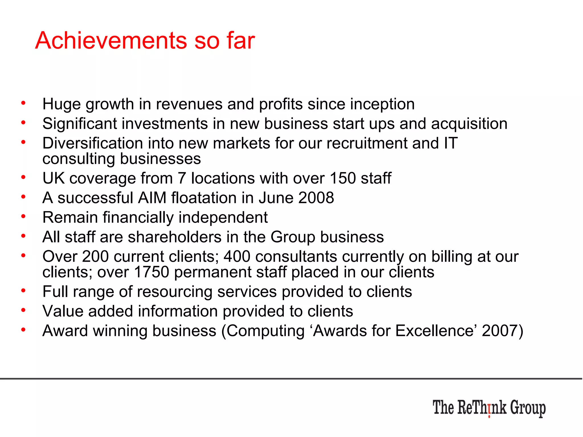 Achievements so far Huge growth in revenues and profits since inception Significant investments in new business start ups and acquisition Diversification into new markets for our recruitment and IT consulting businesses UK coverage from 7 locations with over 150 staff A successful AIM floatation in June 2008 Remain financially independent All staff are shareholders in the Group business Over 200 current clients; 400 consultants currently on billing at our clients; over 1750 permanent staff placed in our clients Full range of resourcing services provided to clients Value added information provided to clients Award winning business (Computing ‘Awards for Excellence’ 2007) 