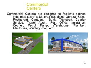 Commercial Centers are designed to facilitate service industries such as Material Suppliers, General Stors, Restaurant, Canteen,  Bank, Transport, Courier Service, Travel Agent, Post Office, Insurance, Courier, Petrol Pump, Warehouse, Plumber, Electrician, Winding Shop, etc Commercial Centers 