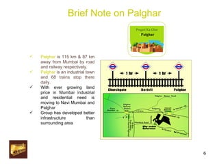 Brief Note on Palghar Palghar  is 115 km & 87 km away from Mumbai by road and railway respectively. Palghar  is an industrial town and 68 trains stop there daily. With ever growing land price in Mumbai industrial and residential need is moving to Navi Mumbai and Palghar Group has developed better infrastructure than surrounding area Pragati Ka Ghar - Palghar 