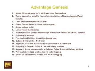 Advantage Genesis Single Window Clearance of all Government Permissions Excise exemption upto Rs. 1 crore for manufacture of branded goods (Rural benefits) 100% Excise exemption for 27 items Cheap Electric Power – stable, uninterrupted Ample potable water Lower Taxes, Maintenance Subsidy benefits [under ‘Khadi Village Industries Commission’ (KVIC) Scheme] Proximity to Mumbai Free marketable title – Unrestricted ownership Outside Octroi Limits - No Octroi Approved plans and all necessary Government NOCs obtained Proximity to Palghar, Boisar & Umroli Railway stations Approx 61 trains stopping daily at Palghar, Boisar & Umroli Railway stations Plot level above road level so that no water logging Solder on both sides of road so that no road digging. 