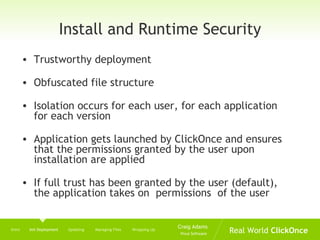 Install and Runtime Security Trustworthy deployment Obfuscated file structure Isolation occurs for each user, for each application for each version Application gets launched by ClickOnce and ensures that the permissions granted by the user upon installation are applied If full trust has been granted by the user (default), the application takes on  permissions  of the user Intro  Init Deployment   Updating  Managing Files  Wrapping Up 