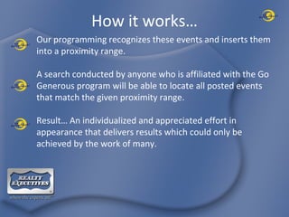 How it works… Our programming recognizes these events and inserts them into a proximity range. A search conducted by anyone who is affiliated with the Go Generous program will be able to locate all posted events that match the given proximity range. Result… An individualized and appreciated effort in appearance that delivers results which could only be achieved by the work of many. 