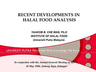 RECENT DEVELOPMENTS IN  HALAL FOOD ANALYSIS YAAKOB B. CHE MAN, Ph.D INSTITUTE OF HALAL FOOD Universiti Putra Malaysia  In conjuction with the Annual General Meeting of MIFT, 20 May 2006, Subang Jaya, Selangor 