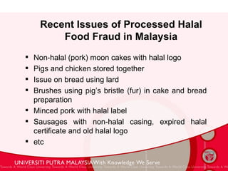 Recent Issues of Processed Halal Food Fraud in Malaysia Non-halal (pork) moon cakes with halal logo Pigs and chicken stored together  Issue on bread using lard  Brushes using pig’s bristle (fur) in cake and bread preparation Minced pork with halal label Sausages with non-halal casing, expired halal certificate and old halal logo etc 
