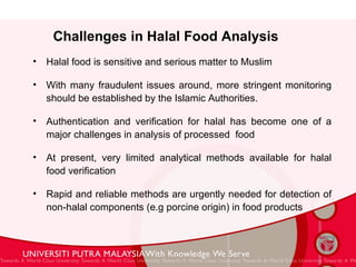Challenges in Halal Food Analysis  Halal food is sensitive and serious matter to Muslim With many fraudulent issues around, more stringent monitoring should be established by the Islamic Authorities.  Authentication and verification for halal has become one of a major challenges in analysis of processed  food At present, very limited analytical methods available for halal food verification Rapid and reliable methods are urgently needed for detection of non-halal components (e.g porcine origin) in food products 