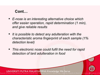 Cont… E-nose is an interesting alternative choice which offer easier operation, rapid determination (1 min), and give reliable results It is possible to detect any adulteration with the characteristic aroma fingerprint of each sample (1% detection level) This electronic nose could fulfil the need for rapid detection of lard adulteration in food 