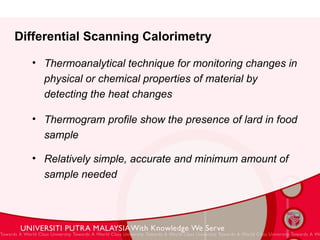 Differential Scanning Calorimetry Thermoanalytical technique for monitoring changes in physical or chemical properties of material by detecting the heat changes Thermogram profile show the presence of lard in food sample Relatively simple, accurate and minimum amount of sample needed 