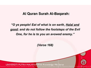 Al Quran Surah Al-Baqarah:   “ O ye people! Eat of what is on earth,  Halal and good ; and do not follow the footsteps of the Evil One, for he is to you an avowed enemy.” (Verse 168) 