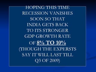 HOPING THIS TIME RECESSION VANISHES SOON SO THAT INDIA GETS BACK TO ITS STRONGER GDP GROWTH RATE OF  8% TO 10% (THOUGH THE EXPERSTS SAY IT WILL LAST TILL Q3 OF 2009) 