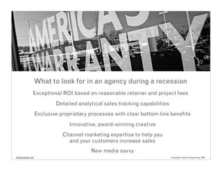 What to look for in an agency during a recession
               Exceptional ROI based on reasonable retainer and project fees
                           Detailed analytical sales tracking capabilities
                   Exclusive proprietary processes with clear bottom line benefits
                                 Innovative, award-winning creative
                              Channel marketing expertise to help you
                                and your customers increase sales
                                         New media savvy
info@cenergy.com                                                             Copyright Creative Energy Group 2008
 
