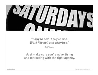 “Early to bed. Early to rise.
                       Work like hell and advertise.”
                                  Ted Turner


                    Just make sure you’re advertising
                   and marketing with the right agency.


info@cenergy.com                                          Copyright Creative Energy Group 2008
 