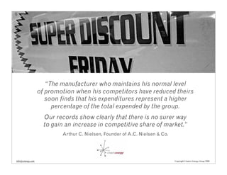 “The manufacturer who maintains his normal level
                   of promotion when his competitors have reduced theirs
                      soon finds that his expenditures represent a higher
                        percentage of the total expended by the group.
                     Our records show clearly that there is no surer way
                     to gain an increase in competitive share of market.”
                           Arthur C. Nielsen, Founder of A.C. Nielsen & Co.




info@cenergy.com                                                              Copyright Creative Energy Group 2008
 