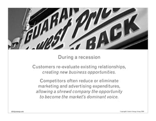 During a recession
                   Customers re-evaluate existing relationships,
                       creating new business opportunities.
                      Competitors often reduce or eliminate
                     marketing and advertising expenditures,
                    allowing a shrewd company the opportunity
                      to become the market’s dominant voice.


info@cenergy.com                                             Copyright Creative Energy Group 2008
 