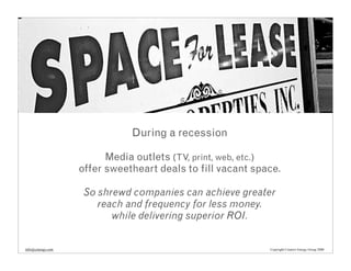 During a recession

                         Media outlets (TV, print, web, etc.)
                   offer sweetheart deals to fill vacant space.

                    So shrewd companies can achieve greater
                       reach and frequency for less money.
                          while delivering superior ROI.


info@cenergy.com                                            Copyright Creative Energy Group 2008
 