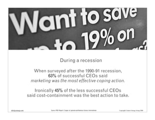 During a recession

                     When surveyed after the 1990-91 recession,
                            63% of successful CEOs said
                    marketing was the most effective coping action.

                       Ironically 45% of the less successful CEOs
                   said cost-containment was the best action to take.


info@cenergy.com              Source PRO Report, Cooper & Lybrand and Business Science International   Copyright Creative Energy Group 2008
 