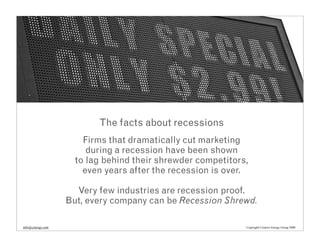 The facts about recessions
                       Firms that dramatically cut marketing
                        during a recession have been shown
                     to lag behind their shrewder competitors,
                       even years after the recession is over.

                     Very few industries are recession proof.
                   But, every company can be Recession Shrewd.

info@cenergy.com                                             Copyright Creative Energy Group 2008
 