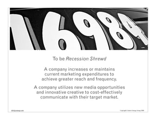To be Recession Shrewd

                       A company increases or maintains
                       current marketing expenditures to
                      achieve greater reach and frequency.
                   A company utilizes new media opportunities
                    and innovative creative to cost-effectively
                      communicate with their target market.

info@cenergy.com                                             Copyright Creative Energy Group 2008
 