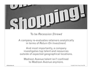 To be Recession Shrewd

                   A company re-evaluates retainers analytically
                        in terms of Return On Investment.
                         And most importantly, a company
                       investigates top talent and resources
                    outside of expected geographical locations.
                       Madison Avenue talent isn’t confined
                          to Madison Avenue anymore.
info@cenergy.com                                              Copyright Creative Energy Group 2008
 