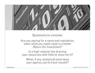 Questions to consider
                   Are you paying for a name and reputation,
                     when what you really need is a better
                            Return On Investment?
                         Is a high retainer fee draining
                    your resources with little to show for it?
                       What, if any, analytical tools does
                       your agency use to track results?
info@cenergy.com                                                 Copyright Creative Energy Group 2008
 
