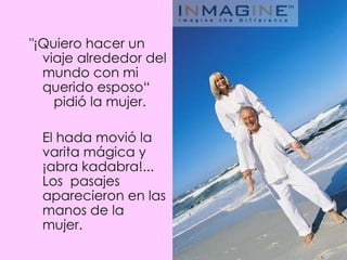 "¡Quiero hacer un viaje alrededor del mundo con mi  querido esposo“   pidió la mujer.  El hada movió la varita mágica y ¡abra kadabra!... Los  pasajes aparecieron en las manos de la mujer.  