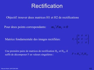 Rectification Tébourbi Riadh, SUP'COM 2005 Objectif: trouver deux matrices H1 et H2 de rectifications  Pour deux points correspondants: Matrice fondamentale des images rectifiées: Une première paire de matrices de rectification H 01  et H 02 , il suffit de décomposer F en valeurs singulières  : 
