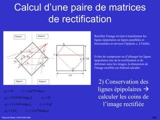 Calcul d’une paire de matrices de rectification Tébourbi Riadh, SUP'COM 2005 2) Conservation des lignes épipolaires    calculer les coins de l’image rectifiée Rectifier l'image revient à transformer les lignes épipolaires en lignes parallèles et horizontales et envoyer l'épipole  e 1  à l'infini.  Eviter de compresser ou d’allonger les lignes épipolaires lors de la rectification et de déformer ainsi les images, la dimension de l'image rectifiée est d'abord calculée 
