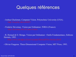 Quelques références Tébourbi Riadh, SUP'COM 2005 - R. Horaud & O. Monga. Vision par Ordinateur : Outils Fondamentaux, Editions Hermès, 1995. http://www.inrialpes.fr/movi/people/Horaud/livre-hermes.html - O livier  Faugeras .  Three-Dimensional Computer Vision, MIT Press, 1993. - Frederic Devernay. Vision par Ordinateur. INRIA (France). http:// devernay.free.fr/cours/vision  - Joshua Gluckman. Computer Vision. Polytechnic University (USA). http://cis.poly.edu/cs664/0 