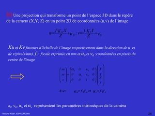 Tébourbi Riadh, SUP'COM 2005 b)  Une projection qui transforme un point de l’espace 3D dans le repère de la caméra (X,Y, Z) en un point 2D de coordonnées (u,v) de l’image   Ku  et  Kv  facteurs d’échelle de l’image respectivement dans la direction de u  et de v(pixels/mm),  f  :  focale exprimée en mm et  u 0  et  v 0  :coordonnées en pixels du centre de l'image   u 0 , v 0 ,   u  et   v   représentent les paramètres intrinsèques de la caméra   