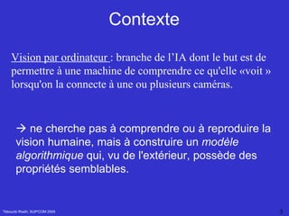 Contexte Tébourbi Riadh, SUP'COM 2005 Vision par ordinateur  :  branche de l’IA dont le but est de permettre à une machine de comprendre ce qu'elle «voit » lorsqu'on la connecte à une ou plusieurs caméras.    ne cherche pas à comprendre ou à reproduire la vision humaine, mais à construire un  modèle algorithmique  qui, vu de l'extérieur, possède des propriétés semblables. 