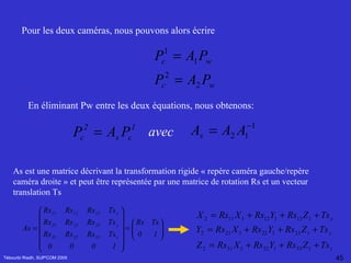 Tébourbi Riadh, SUP'COM 2005 Pour les deux caméras, nous pouvons alors écrire   En éliminant Pw entre les deux équations, nous obtenons:   avec As est une matrice décrivant la transformation rigide « repère caméra gauche/repère caméra droite » et peut être représentée par une matrice de rotation Rs et un vecteur translation Ts   