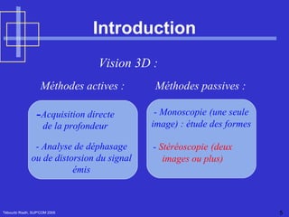 Introduction Tébourbi Riadh, SUP'COM 2005 Vision 3D :  Méthodes passives : Méthodes actives : Acquisition directe de la profondeur - Analyse de déphasage ou de distorsion du signal  émis -  Stéréoscopie   (deux  images ou plus)   - Monoscopie   (une seule  image) : étude des formes 
